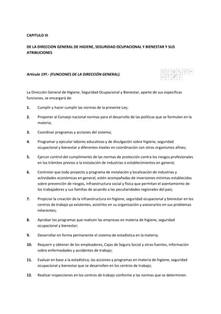 CAPITULO III
DE LA DIRECCION GENERAL DE HIGIENE, SEGURIDAD OCUPACIONAL Y BIENESTAR Y SUS
ATRIBUCIONES
Artículo 19º.- (FUNCIONES DE LA DIRECCIÓN GENERAL).
La Dirección General de Higiene, Seguridad Ocupacional y Bienestar, aparte de sus especificas
funciones, se encargará de:
1. Cumplir y hacer cumplir las normas de la presente Ley;
2. Proponer al Consejo nacional normas para el desarrollo de las políticas que se formulen en la
materia;
3. Coordinar programas y acciones del sistema;
4. Programar y ejecutar labores educativas y de divulgación sobre higiene, seguridad
ocupacional y bienestar a diferentes niveles en coordinación con otros organismos afines;
5. Ejercer control del cumplimiento de las normas de protección contra los riesgos profesionales
en los trámites previos a la instalación de industrias o establecimientos en general;
6. Controlar que todo proyecto y programa de instalación y localización de industrias y
actividades económicas en general, estén acompañadas de inversiones mínimas establecidas
sobre prevención de riesgos, infraestructura social y física que permitan el asentamiento de
los trabajadores y sus familias de acuerdo a las peculiaridades regionales del país;
7. Propiciar la creación de la infraestructura en higiene, seguridad ocupacional y bienestar en los
centros de trabajo ya existentes, asistirlos en su organización y asesorarlos en sus problemas
inherentes;
8. Aprobar los programas que realicen las empresas en materia de higiene, seguridad
ocupacional y bienestar;
9. Desarrollar en forma permanente el sistema de estadística en la materia;
10. Requerir y obtener de los empleadores, Cajas de Seguro Social y otras fuentes, información
sobre enfermedades y accidentes de trabajo;
11. Evaluar en base a la estadística, las acciones y programas en materia de higiene, seguridad
ocupacional y bienestar que se desarrollen en los centros de trabajo;
12. Realizar inspecciones en los centros de trabajo conforme a las normas que se determinen.
 
