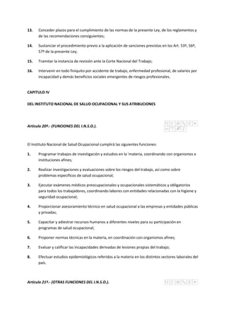 13. Conceder plazos para el cumplimiento de las normas de la presente Ley, de los reglamentos y
de las recomendaciones consiguientes;
14. Sustanciar el procedimiento previo a la aplicación de sanciones previstas en los Art. 53º, 56º,
57º de la presente Ley;
15. Tramitar la instancia de revisión ante la Corte Nacional del Trabajo;
16. Intervenir en todo finiquito por accidente de trabajo, enfermedad profesional, de salarios por
incapacidad y demás beneficios sociales emergentes de riesgos profesionales.
CAPITULO IV
DEL INSTITUTO NACIONAL DE SALUD OCUPACIONAL Y SUS ATRIBUCIONES
Artículo 20º.- (FUNCIONES DEL I.N.S.O.).
El Instituto Nacional de Salud Ocupacional cumplirá las siguientes funciones:
1. Programar trabajos de investigación y estudios en la 'materia, coordinando con organismos e
instituciones afines;
2. Realizar investigaciones y evaluaciones sobre los riesgos del trabajo, así como sobre
problemas específicos de salud ocupacional;
3. Ejecutar exámenes médicos preocupacionales y ocupacionales sistemáticos y obligatorios
para todos los trabajadores, coordinando labores con entidades relacionadas con la higiene y
seguridad ocupacional;
4. Proporcionar asesoramiento técnico en salud ocupacional a las empresas y entidades públicas
y privadas;
5. Capacitar y adiestrar recursos humanos a diferentes niveles para su participación en
programas de salud ocupacional;
6. Proponer normas técnicas en la materia, en coordinación con organismos afines;
7. Evaluar y calificar las incapacidades derivadas de lesiones propias del trabajo;
8. Efectuar estudios epidemiológicos referidos a la materia en los distintos sectores laborales del
país.
Artículo 21º.- (OTRAS FUNCIONES DEL I.N.S.O.).
 