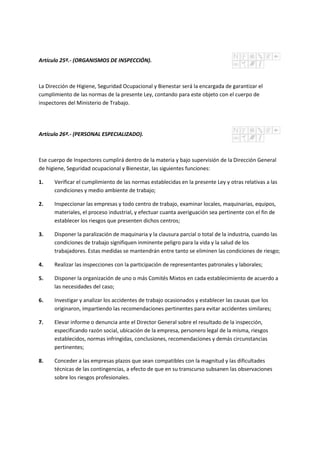 Artículo 25º.- (ORGANISMOS DE INSPECCIÓN).
La Dirección de Higiene, Seguridad Ocupacional y Bienestar será la encargada de garantizar el
cumplimiento de las normas de la presente Ley, contando para este objeto con el cuerpo de
inspectores del Ministerio de Trabajo.
Artículo 26º.- (PERSONAL ESPECIALIZADO).
Ese cuerpo de Inspectores cumplirá dentro de la materia y bajo supervisión de la Dirección General
de higiene, Seguridad ocupacional y Bienestar, las siguientes funciones:
1. Verificar el cumplimiento de las normas establecidas en la presente Ley y otras relativas a las
condiciones y medio ambiente de trabajo;
2. Inspeccionar las empresas y todo centro de trabajo, examinar locales, maquinarias, equipos,
materiales, el proceso industrial, y efectuar cuanta averiguación sea pertinente con el fin de
establecer los riesgos que presenten dichos centros;
3. Disponer la paralización de maquinaria y la clausura parcial o total de la industria, cuando las
condiciones de trabajo signifiquen inminente peligro para la vida y la salud de los
trabajadores. Estas medidas se mantendrán entre tanto se eliminen las condiciones de riesgo;
4. Realizar las inspecciones con la participación de representantes patronales y laborales;
5. Disponer la organización de uno o más Comités Mixtos en cada establecimiento de acuerdo a
las necesidades del caso;
6. Investigar y analizar los accidentes de trabajo ocasionados y establecer las causas que los
originaron, impartiendo las recomendaciones pertinentes para evitar accidentes similares;
7. Elevar informe o denuncia ante el Director General sobre el resultado de la inspección,
especificando razón social, ubicación de la empresa, personero legal de la misma, riesgos
establecidos, normas infringidas, conclusiones, recomendaciones y demás circunstancias
pertinentes;
8. Conceder a las empresas plazos que sean compatibles con la magnitud y las dificultades
técnicas de las contingencias, a efecto de que en su transcurso subsanen las observaciones
sobre los riesgos profesionales.
 