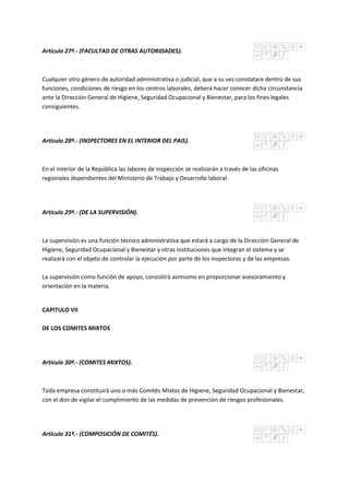 Artículo 27º.- (FACULTAD DE OTRAS AUTORIDADES).
Cualquier otro género de autoridad administrativa o judicial, que a su vez constatare dentro de sus
funciones, condiciones de riesgo en los centros laborales, deberá hacer conocer dicha circunstancia
ante la Dirección General de Higiene, Seguridad Ocupacional y Bienestar, para los fines legales
consiguientes.
Artículo 28º.- (INSPECTORES EN EL INTERIOR DEL PAIS).
En el interior de la República las labores de inspección se realizarán a través de las oficinas
regionales dependientes del Ministerio de Trabajo y Desarrollo laboral.
Artículo 29º.- (DE LA SUPERVISIÓN).
La supervisión es una función técnico administrativa que estará a cargo de la Dirección General de
Higiene, Seguridad Ocupacional y Bienestar y otras instituciones que integran el sistema y se
realizará con el objeto de controlar la ejecución por parte de los inspectores y de las empresas.
La supervisión como función de apoyo, consistirá asimismo en proporcionar asesoramiento y
orientación en la materia.
CAPITULO VII
DE LOS COMITES MIXTOS
Artículo 30º.- (COMITES MIXTOS).
Toda empresa constituirá uno o más Comités Mixtos de Higiene, Seguridad Ocupacional y Bienestar,
con el don de vigilar el cumplimiento de las medidas de prevención de riesgos profesionales.
Artículo 31º.- (COMPOSICIÓN DE COMITÉS).
 