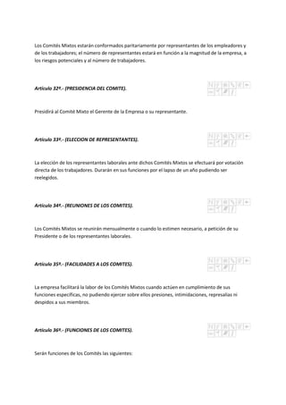 Los Comités Mixtos estarán conformados paritariamente por representantes de los empleadores y
de los trabajadores; el número de representantes estará en función a la magnitud de la empresa, a
los riesgos potenciales y al número de trabajadores.
Artículo 32º.- (PRESIDENCIA DEL COMITE).
Presidirá al Comité Mixto el Gerente de la Empresa o su representante.
Artículo 33º.- (ELECCION DE REPRESENTANTES).
La elección de los representantes laborales ante dichos Comités Mixtos se efectuará por votación
directa de los trabajadores. Durarán en sus funciones por el lapso de un año pudiendo ser
reelegidos.
Artículo 34º.- (REUNIONES DE LOS COMITES).
Los Comités Mixtos se reunirán mensualmente o cuando lo estimen necesario, a petición de su
Presidente o de los representantes laborales.
Artículo 35º.- (FACILIDADES A LOS COMITES).
La empresa facilitará la labor de los Comités Mixtos cuando actúen en cumplimiento de sus
funciones específicas, no pudiendo ejercer sobre ellos presiones, intimidaciones, represalias ni
despidos a sus miembros.
Artículo 36º.- (FUNCIONES DE LOS COMITES).
Serán funciones de los Comités las siguientes:
 