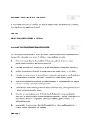 Artículo 40º.- (INDEPENDENCIA DE FUNCIONES).
El personal desempeñará sus funciones con absoluta independencia ateniéndose exclusivamente a
las reglas de su ciencia y ética profesional.
CAPITULO I
DE LOS SERVICIOS MEDICOS DE LA EMPRESA
Artículo 41º (FUNCIONES DE LOS SERVICIOS MEDICOS).
Los servicios médicos de empresas, aparte de cumplir sus funciones específicas, deben desarrollar
las siguientes actividades en el campo de la higiene y seguridad ocupacionales:
1. Determinar las condiciones de salud de los trabajadores, a través de exámenes pre-
ocupacionales y periódicos, y promover su mejoría;
2. Investigar las condiciones ambientales en las que los trabajadores desarrollan sus labores;
3. Analizar los mecanismos de acción de los agentes nocivos para el hombre en el trabajo;
4. Promover el mantenimiento de las condiciones ambientales adecuadas, en coordinación con
el Departamento de Higiene y Seguridad Ocupacional y la Gerencia de la Empresa;
5. Detectar las manifestaciones iniciales de las enfermedades en los trabajadores, con el fin de
prevenir su avance, sus complicaciones y secuelas;
6. Administrar los medicamentos y materiales de curación necesarios, para los primeros auxilios
y adiestrar al personal que los preste;
7. Llenar los formularios de denuncia de Accidentes de Trabajo; llevar una relación de las
atenciones de primeros auxilios en enfermedades ocupacionales y orientar a los trabajadores,
respecto a sus derechos y obligaciones sobre Seguridad Social, particularmente en lo
relacionado a rentas;
8. Asesorar a los Departamentos y Comités Mixtos de Higiene y Seguridad Ocupacionales y
hacerles conocer los informes que elaboren.
CAPITULO II
 