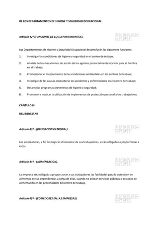DE LOS DEPARTAMENTOS DE HIGIENE Y SEGURIDAD OCUPACIONAL
Artículo 42º (FUNCIONES DE LOS DEPARTAMENTOS).
Los Departamentos de Higiene y Seguridad Ocupacional desarrollarán las siguientes funciones:
1. Investigar las condiciones de higiene y seguridad en el centro de trabajo;
2. Análisis de los mecanismos de acción de los agentes potencialmente nocivos para el hombre
en el trabajo;
3. Promocionar el mejoramiento de las condiciones ambientales en los centros de trabajo;
4. Investigar de las causas productoras de accidentes y enfermedades en el centro de trabajo;
5. Desarrollar programas preventivos de higiene y seguridad;
6. Promover e inculcar la utilización de implementos de protección personal a los trabajadores.
CAPITULO III
DEL BIENESTAR
Artículo 43º.- (OBLIGACION PATRONAL).
Los empleadores, a fin de mejorar el bienestar de sus trabajadores, están obligados a proporcionar a
éstos.
Artículo 44º.- (ALIMENTACION).
La empresa está obligada a proporcionar a sus trabajadores las facilidades para la obtención de
alimentos en sus dependencias a cerca de ellas, cuando no existan servicios públicos o privados de
alimentación en las proximidades del centro de trabajo.
Artículo 45º.- (COMEDORES EN LAS EMPRESAS).
 