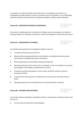 Las empresas, con objeto de brindar efectivo bienestar a sus trabajadores de acuerdo a sus
modalidades de trabajo, deberán instalar en los propios centros de actividad o en sus proximidades,
comedores donde se sirvan alimentos en condiciones de higiene, calidad y precios adecuados.
Artículo 46º.- (CONCESION DE MEDIOS DE TRANSPORTE).
De acuerdo a lo establecido por la Ley General del Trabajo y otras normas vigentes, los medios de
transporte deberán ser adecuados a la distancia, número de trabajadores y características de acceso.
Artículo 47º.- (CONDICIONES DE VIVIENDA).
Las viviendas que proporcionen los empleadores deberán contar con:
1. Un espacio mínimo por persona de 6 m2;
2. Abastecimiento de agua potable dentro de la vivienda, en cantidad suficiente para poder
cubrir todas las necesidades personales y domésticas;
3. Sistemas adecuados de alcantarillado y disposición de basuras;
4. Adecuada protección contra el calor, el frío, la humedad, el ruido, los incendios y los animales
que propaguen enfermedades, especialmente los insectos;
5. Instalaciones sanitarias apropiadas en cocina y baño, ventilación, lavado, luz natural e
iluminación artificial;
6. Un grado mínimo de aislamiento e intimidad entre las personas que viven bajo el mismo
techo;
7. Apropiada separación entre las habitaciones y los locales destinados a animales.
Artículo 48º.- (VIVIENDAS PARA SOLTEROS).
Las viviendas colectivas destinadas a trabajadores solteros o separados de sus familias contará como
mínimo con:
1. Una cama para uso exclusivo de cada trabajador;
 