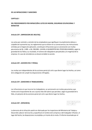 DE LAS INFRACCIONES Y SANCIONES
CAPITULO I
DEL PROCEDIMIENTO POR INFRACCIÓN A LEYES DE HIGIENE, SEGURIDAD OCUPACIONAL Y
BIENESTAR
Artículo 53º.- (IMPOSICION DEL MULTAS).
Los actos por comisión u omisión de los empleadores que signifiquen incumplimiento doloso o
culpable de la presente Ley, los reglamentos que se dicten en su consecuencia y las instrucciones
emitidas por el órgano de aplicación, constituyen infracciones que se sancionarán con multas
pecuniarias de $b. 1.000.- a $b. 500.000.- (UN MIL A QUINIENTOS MIL PESOS BOLIVIANOS), según la
gravedad de las faltas y su resultado, el número de trabajadores perjudicados y la magnitud de la
empresa. En caso de reincidencia se elevará al doble la sanción.
Artículo 54º.- (ACCION CIVIL Y PENAL).
Las multas son independientes de las acciones penal y/o civil a que dieren lugar los hechos, así como
de la obligación de cumplir las disposiciones infringidas.
Artículo 55º.- (SANCIONES A TRABAJADORES).
Las infracciones en que incurran los trabajadores, se sancionarán con multas pecuniarias cuyo
monto será el equivalente de uno a quince días del salario que perciban, según la gravedad de la
falta, sin perjuicio de las acciones penal y/o civil a que dieren lugar los hechos.
Artículo 56º.- (DENUNCIA).
La denuncia de la infracción podrá ser efectuada por los inspectores del Ministerio de Trabajo y
Desarrollo Laboral. Será escrita y especificará el nombre de la empresa o del trabajador infractor, el
lugar del hecho, las disposiciones incumplidas y el monto de la multa. El informe levantado por el
 