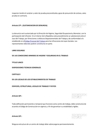 inspector tendrá el carácter y valor de prueba preconstituida y goza de presunción de certeza, salvo
prueba en contrario.
Artículo 57º.- (SUSTANCIACION DE DENUNCIA).
La denuncia será sustanciada por la Dirección de Higiene, Seguridad Ocupacional y Bienestar, con la
participación del infractor. En el interior de la República este procedimiento se substanciará ante el
Juez del Trabajo, por Direcciones o Jefaturas Departamentales del Trabajo y de conformidad a lo
establecido en elCódigo Procesal del Trabajo para las infracciones de Leyes Sociales. Los
representantes laborales podrán constituirse en parte.
LIBRO SEGUNDO
DE LAS CONDICIONES MINIMAS DE HIGIENE Y SEGURIDAD EN EL TRABAJO
TITULO UNICO
DISPOSICIONES TECNICAS GENERALES
CAPITULO I
DE LOS LOCALES DE LOS ESTABLECIMIENTOS DE TRABAJO
EDIFICIOS, ESTRUCTURAS, LOCALES DE TRABAJO Y PATIOS
Artículo 58º.-
Toda edificación permanente o temporal que funcione como centro de trabajo, debe construirse de
acuerdo al Código de Construcción en vigencia, a fin de garantizar su estabilidad y rigidez.
Artículo 59º.-
Ninguna estructura de un centro de trabajo debe sobrecargarse permanentemente.
 