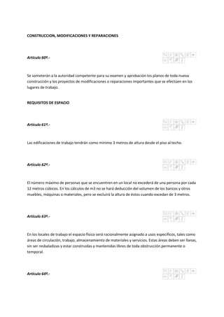 CONSTRUCCION, MODIFICACIONES Y REPARACIONES
Artículo 60º.-
Se someterán a la autoridad competente para su examen y aprobación los planos de toda nueva
construcción y los proyectos de modificaciones o reparaciones importantes que se efectúen en los
lugares de trabajo.
REQUISITOS DE ESPACIO
Artículo 61º.-
Las edificaciones de trabajo tendrán como mínimo 3 metros de altura desde el piso al techo.
Artículo 62º.-
El número máximo de personas que se encuentren en un local no excederá de una persona por cada
12 metros cúbicos. En los cálculos de m3 no se hará deducción del volumen de los bancos y otros
muebles, máquinas o materiales, pero se excluirá la altura de éstos cuando excedan de 3 metros.
Artículo 63º.-
En los locales de trabajo el espacio físico será racionalmente asignado a usos específicos, tales como
áreas de circulación, trabajo, almacenamiento de materiales y servicios. Estas áreas deben ser llanas,
sin ser resbaladizas y estar construidas y mantenidas libres de toda obstrucción permanente o
temporal.
Artículo 64º.-
 
