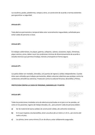 Las escaleras, gradas, plataformas, rampas y otros, se construirán de acuerdo a normas existentes
para garantizar su seguridad.
Artículo 65º.-
Toda abertura permanente o temporal debe estar racionalmente resguardada y señalizada para
evitar caídas de personas o cosas.
Artículo 66º.-
En trabajos subterráneos, los piques, galerías, callejones, salones, socavones, topes, chimeneas,
pique camino y otros, deben reunir las condiciones mínimas de dimensionamiento de acuerdo a
estudios técnicos que permita el trabajo, tránsito y transporte en forma segura.
Artículo 67º.-
Los patios deben ser nivelados, drenados, con puertas de ingreso y salidas independientes. Cuando
éstos sean utilizados para trabajos permanentes, deben colocarse cobertizos que protejan contra las
condiciones atmosféricas extremas. Protección contra la caída de Personas, Barandillas y Plintos.
PROTECCION CONTRA LA CAIDA DE PERSONAS, BARANDILLAS Y PLINTOS
Artículo 68º.-
Todas las protecciones instaladas cerca de aberturas practicadas en el piso o en las paredes, así
como en las pasarelas, lugares de trabajo elevados, etc., para prevenir caída de personas deben:
a) Ser de material de buena calidad, de construcción sólida y de suficiente resistencia;
b) En lo que respecta a las barandillas, tener una altura de un metro a 1.15 m., por encima del
suelo o el piso;
c) Los plintos, tener como mínimo 15 cm de altura y estar sólidamente asegurados.
 