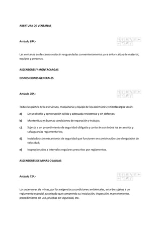 ABERTURA DE VENTANAS
Artículo 69º.-
Las ventanas en descansos estarán resguardadas convenientemente para evitar caídas de material,
equipos y personas.
ASCENSORES Y MONTACARGAS
DISPOSICIONES GENERALES
Artículo 70º.-
Todas las partes de la estructura, maquinaria y equipo de los ascensores y montacargas serán:
a) De un diseño y construcción sólida y adecuada resistencia y sin defectos;
b) Mantenidas en buenas condiciones de reparación y trabajo;
c) Sujetos a un procedimiento de seguridad obligada y contarán con todos los accesorios y
salvaguardas reglamentarios;
d) Instalados con mecanismos de seguridad que funcionen en combinación con el regulador de
velocidad;
e) Inspeccionados a intervalos regulares prescritos por reglamentos.
ASCENSORES DE MINAS O JAULAS
Artículo 71º.-
Los ascensores de minas, por las exigencias y condiciones ambientales, estarán sujetos a un
reglamento especial autorizado que comprenda su instalación, inspección, mantenimiento,
procedimiento de uso, pruebas de seguridad, etc.
 