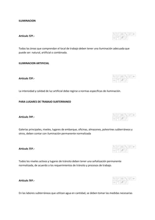 ILUMINACION
Artículo 72º.-
Todas las áreas que comprendan el local de trabajo deben tener una iluminación adecuada que
puede ser: natural, artificial o combinada.
ILUMINACION ARTIFICIAL
Artículo 73º.-
La intensidad y calidad de luz artificial debe regirse a normas específicas de iluminación.
PARA LUGARES DE TRABAJO SUBTERRANEO
Artículo 74º.-
Galerías principales, niveles, lugares de embarque, oficinas, almacenes, polvorines subterráneos y
otros, deben contar con iluminación permanente normalizada
Artículo 75º.-
Todos los niveles activos y lugares de tránsito deben tener una señalización permanente
normalizada, de acuerdo a los requerimientos de tránsito y procesos de trabajo.
Artículo 76º.-
En las labores subterráneas que utilizan agua en cantidad, se deben tomar las medidas necesarias
 