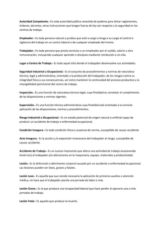 Autoridad Competente.- Es toda autoridad pública revestida de poderes para dictar reglamentos,
órdenes, decretos, otras instrucciones que tengan fuerza de ley con respecto a la seguridad en los
centros de trabajo.
Empleador.- Es toda persona natural o jurídica que esté a cargo o tenga a su cargo el control o
vigilancia del trabajo en un centro laboral o de cualquier empleado del mismo.
Trabajador.- Es toda persona que presta servicios a un empleador por el sueldo, salario u otra
remuneración, incluyendo cualquier aprendiz o discípulo mediante retribución o sin ella.
Lugar o Centro de Trabajo.- Es todo aquel sitio donde el trabajador desenvuelve sus actividades.
Seguridad Industrial u Ocupacional.- Es el conjunto de procedimientos y normas de naturaleza
técnica, legal y administrativa, orientado a la protección del trabajador, de los riesgos contra su
integridad física y sus consecuencias, así como mantener la continuidad del proceso productivo y la
intangibilidad patrimonial del centro de trabajo.
Inspección.- Es una función de naturaleza técnica legal, cuya finalidad es constatar el cumplimiento
de las disposiciones y normas vigentes.
Supervisión.- Es una función técnica administrativa cuya finalidad está orientada a la correcta
aplicación de las disposiciones, normas y procedimientos.
Riesgo Industrial u Ocupacional.- Es un estado potencial de origen natural o artificial capaz de
producir un accidente de trabajo o enfermedad ocupacional.
Condición Insegura.- Es toda condición física o ausencia de norma, susceptible de causar accidente
Acto Inseguro.- Es la acción y /o exposición innecesaria del trabajador al riesgo, susceptible de
causar accidente.
Accidente de Trabajo.- Es un suceso imprevisto que altera una actividad de trabajo ocasionando
lesión (es) al trabajador y/o alteraciones en la maquinaria, equipo, materiales y productividad.
Lesión.- Es la disfunción o detrimento corporal causado por un accidente o enfermedad ocupacional.
Las lesiones pueden ser leves, graves y fatales.
Lesión Leve.- Es aquella que aun siendo necesaria la aplicación de primeros auxilios o atención
médica, no hace que el trabajador pierda una jornada de labor o más.
Lesión Grave.- Es la que produce una incapacidad laboral que hace perder al operario una o más
jornadas de trabajo.
Lesión Fatal.- Es aquella que produce la muerte.
 