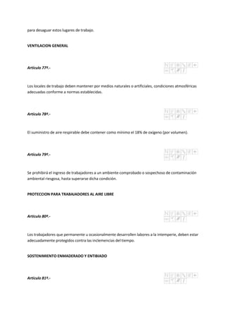 para desaguar estos lugares de trabajo.
VENTILACION GENERAL
Artículo 77º.-
Los locales de trabajo deben mantener por medios naturales o artificiales, condiciones atmosféricas
adecuadas conforme a normas establecidas.
Artículo 78º.-
El suministro de aire respirable debe contener como mínimo el 18% de oxígeno (por volumen).
Artículo 79º.-
Se prohibirá el ingreso de trabajadores a un ambiente comprobado o sospechoso de contaminación
ambiental riesgosa, hasta superarse dicha condición.
PROTECCION PARA TRABAJADORES AL AIRE LIBRE
Artículo 80º.-
Los trabajadores que permanente u ocasionalmente desarrollen labores a la intemperie, deben estar
adecuadamente protegidos contra las inclemencias del tiempo.
SOSTENIMIENTO ENMADERADO Y ENTIBIADO
Artículo 81º.-
 