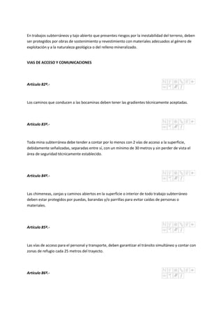 En trabajos subterráneos y tajo abierto que presentes riesgos por la inestabilidad del terreno, deben
ser protegidos por obras de sostenimiento y revestimiento con materiales adecuados al género de
explotación y a la naturaleza geológica o del relleno mineralizado.
VIAS DE ACCESO Y COMUNICACIONES
Artículo 82º.-
Los caminos que conducen a las bocaminas deben tener las gradientes técnicamente aceptadas.
Artículo 83º.-
Toda mina subterránea debe tender a contar por lo menos con 2 vías de acceso a la superficie,
debidamente señalizadas, separadas entre sí, con un mínimo de 30 metros y sin perder de vista el
área de seguridad técnicamente establecido.
Artículo 84º.-
Las chimeneas, zanjas y caminos abiertos en la superficie o interior de todo trabajo subterráneo
deben estar protegidos por puedas, barandas y/o parrillas para evitar caídas de personas o
materiales.
Artículo 85º.-
Las vías de acceso para el personal y transporte, deben garantizar el tránsito simultáneo y contar con
zonas de refugio cada 25 metros del trayecto.
Artículo 86º.-
 