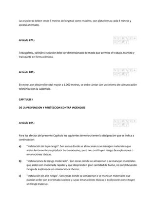 Las escaleras deben tener 5 metros de longitud como máximo, con plataformas cada 4 metros y
acceso alternado.
Artículo 87º.-
Toda galería, callejón y socavón debe ser dimensionado de modo que permita el trabajo, tránsito y
transporte en forma cómoda.
Artículo 88º.-
En minas con desarrollo total mayor a 1.000 metros, se debe contar con un sistema de comunicación
telefónica con la superficie.
CAPITULO II
DE LA PREVENCION Y PROTECCION CONTRA INCENDIOS
Artículo 89º.-
Para los efectos del presente Capítulo los siguientes términos tienen la designación que se indica a
continuación:
a) "Instalación de bajo riesgo". Son zonas donde se almacenan o se manejan materiales que
arden lentamente sin producir humo excesivo, pero no constituyen riesgo de explosiones o
emanaciones tóxicas.
b) "Instalaciones de riesgo moderado". Son zonas donde se almacenan o se manejan materiales
que arden con moderada rapidez y que desprenden gran cantidad de humo, no constituyendo
riesgo de explosiones o emanaciones tóxicas;
c) "Instalación de alto riesgo". Son zonas donde se almacenan o se manejan materiales que
puedan arder con extremada rapidez y cuyas emanaciones tóxicas o explosiones constituyen
un riesgo especial.
 