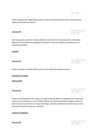Todos los lugares de trabajo deben contar con personal adiestrado para usar correctamente el
equipo de combate de incendio.
Artículo 95º.-
Todo equipo para combatir incendios debe estar localizado en áreas adecuadas y señalizadas.
Además, permanentemente despejadas de cualquier material u objetos que obstaculicen su
utilización inmediata.
ESCAPES
Artículo 96º.-
Todos los lugares de trabajo deben contar con los medios de escape necesarios.
SISTEMA DE ALARMA
INSTALACION
Artículo 97º.-
Todas las instalaciones de alto riesgo y de riesgo moderado deben ser equipadas con sistemas de
alarma contra incendios, con una cantidad suficiente de señales claramente audibles a todas las
personas que se encuentran en el lugar de trabajo, colocadas visiblemente, de fácil acceso y en el
recorrido natural de escape de un incendio.
APARATOS SONOROS
Artículo 98º.-
 