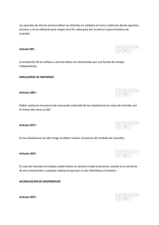 Los aparatos de alarma sonoros deben ser distintos en calidad y en tono a todos los demás aparatos
sonoros, y no se utilizarán para ningún otro fin, salvo para dar la alarma o para simulacro de
incendio.
Artículo 99º.-
La instalación de las señales y alarmas deben ser alimentadas por una fuente de energía
independiente.
SIMULACROS DE INCENDIOS
Artículo 100º.-
Deben realizarse simulacros de evacuación ordenada de las instalaciones en casos de incendio, por
lo menos dos veces al año.
Artículo 101º.-
En las instalaciones de alto riesgo se deben realizar simulacros de combate de incendios.
Artículo 102º.-
En caso de incendio en trabajos subterráneos se alertará a todo el personal, usando en la corriente
de aire comprimido o cualquier substancia que por su olor identifique el siniestro.
ACUMULACION DE DESPERDICIOS
Artículo 103º.-
 
