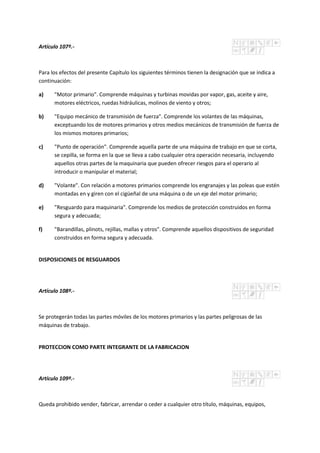 Artículo 107º.-
Para los efectos del presente Capítulo los siguientes términos tienen la designación que se indica a
continuación:
a) "Motor primario". Comprende máquinas y turbinas movidas por vapor, gas, aceite y aire,
motores eléctricos, ruedas hidráulicas, molinos de viento y otros;
b) "Equipo mecánico de transmisión de fuerza". Comprende los volantes de las máquinas,
exceptuando los de motores primarios y otros medios mecánicos de transmisión de fuerza de
los mismos motores primarios;
c) "Punto de operación". Comprende aquella parte de una máquina de trabajo en que se corta,
se cepilla, se forma en la que se lleva a cabo cualquier otra operación necesaria, incluyendo
aquellos otras partes de la maquinaria que pueden ofrecer riesgos para el operario al
introducir o manipular el material;
d) "Volante". Con relación a motores primarios comprende los engranajes y las poleas que estén
montadas en y giren con el cigüeñal de una máquina o de un eje del motor primario;
e) "Resguardo para maquinaria". Comprende los medios de protección construidos en forma
segura y adecuada;
f) "Barandillas, plinots, rejillas, mallas y otros". Comprende aquellos dispositivos de seguridad
construidos en forma segura y adecuada.
DISPOSICIONES DE RESGUARDOS
Artículo 108º.-
Se protegerán todas las partes móviles de los motores primarios y las partes peligrosas de las
máquinas de trabajo.
PROTECCION COMO PARTE INTEGRANTE DE LA FABRICACION
Artículo 109º.-
Queda prohibido vender, fabricar, arrendar o ceder a cualquier otro título, máquinas, equipos,
 