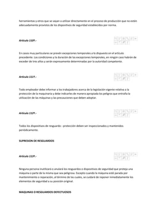 herramientas y otros que se vayan a utilizar directamente en el proceso de producción que no estén
adecuadamente provistos de los dispositivos de seguridad establecidos por norma.
Artículo 110º.-
En casos muy particulares se prevén excepciones temporales a lo dispuesto en el artículo
precedente. Las condiciones y la duración de las excepciones temporales, en ningún caso habrán de
exceder de tres años y serán expresamente determinadas por la autoridad competente.
Artículo 111º.-
Todo empleador debe informar a los trabajadores acerca de la legislación vigente relativa a la
protección de la maquinaria y debe indicarles de manera apropiada los peligros que entraña la
utilización de las máquinas y las precauciones que deben adoptar.
Artículo 112º.-
Todos los dispositivos de resguardo - protección deben ser inspeccionados y mantenidos
periódicamente.
SUPRESION DE RESGUARDOS
Artículo 113º.-
Ninguna persona inutilizará o anulará los resguardos o dispositivos de seguridad que proteja una
máquina o parte de la misma que sea peligrosa. Excepto cuando la máquina esté parada por
mantenimiento o reparación, al término de las cuales, se cuidará de reponer inmediatamente los
elementos de seguridad a su posición original.
MAQUINAS O RESGUARDOS DEFECTUOSOS
 