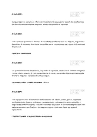 Artículo 114º.-
Cualquier operario o empleado informará inmediatamente a su superior los defectos o deficiencias
que descubra en una máquina, resguardo, aparato o dispositivo de seguridad.
Artículo 115º.-
Todo supervisor que reciba la denuncia de los defectos o deficiencias de una máquina, resguardos o
dispositivos de seguridad, debe tomar las medidas que el caso demande, para preservar la seguridad
del personal.
PARADA DE EMERGENCIA
Artículo 116º.-
Los aparatos limitadores de velocidad, las paradas de seguridad, las válvulas de cierre de emergencia
y otros, estarán provistos de controles a distancia, de manera que en caso de emergencia se pueda
detener la máquina o equipo desde un lugar seguro.
EQUIPO MECANICO DE TRANSMISION DE FUERZA
Artículo 117º.-
Todo equipo mecánico de transmisión de fuerza como ser: árboles, correas, poleas, engranajes,
tornillos de ajuste, chavetas, embragues, ruedas dentadas, cadenas y otros, serán protegidos y
resguardados en forma segura y adecuada. El diseño y la ejecución de los medios de protección debe
regirse a normas y especificaciones técnicas cuyo control estará supervisado por personal
especializado.
CONSTRUCCION DE RESGUARDOS PARA MAQUINARIA
 