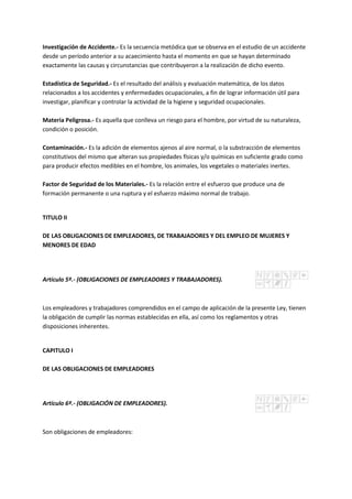 Investigación de Accidente.- Es la secuencia metódica que se observa en el estudio de un accidente
desde un período anterior a su acaecimiento hasta el momento en que se hayan determinado
exactamente las causas y circunstancias que contribuyeron a la realización de dicho evento.
Estadística de Seguridad.- Es el resultado del análisis y evaluación matemática, de los datos
relacionados a los accidentes y enfermedades ocupacionales, a fin de lograr información útil para
investigar, planificar y controlar la actividad de la higiene y seguridad ocupacionales.
Materia Peligrosa.- Es aquella que conlleva un riesgo para el hombre, por virtud de su naturaleza,
condición o posición.
Contaminación.- Es la adición de elementos ajenos al aire normal, o la substracción de elementos
constitutivos del mismo que alteran sus propiedades físicas y/o químicas en suficiente grado como
para producir efectos medibles en el hombre, los animales, los vegetales o materiales inertes.
Factor de Seguridad de los Materiales.- Es la relación entre el esfuerzo que produce una de
formación permanente o una ruptura y el esfuerzo máximo normal de trabajo.
TITULO II
DE LAS OBLIGACIONES DE EMPLEADORES, DE TRABAJADORES Y DEL EMPLEO DE MUJERES Y
MENORES DE EDAD
Artículo 5º.- (OBLIGACIONES DE EMPLEADORES Y TRABAJADORES).
Los empleadores y trabajadores comprendidos en el campo de aplicación de la presente Ley, tienen
la obligación de cumplir las normas establecidas en ella, así como los reglamentos y otras
disposiciones inherentes.
CAPITULO I
DE LAS OBLIGACIONES DE EMPLEADORES
Artículo 6º.- (OBLIGACIÓN DE EMPLEADORES).
Son obligaciones de empleadores:
 