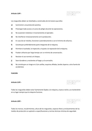 Artículo 118º.-
Los resguardos deben ser diseñados y construidos de tal manera que ellos:
a) Suministren una protección positiva;
b) Prevengan todo acceso a la zona de peligro durante las operaciones;
c) No ocasionen molestias ni inconvenientes al operador;
d) No interfieran innecesariamente con la producción;
e) En caso de ser móviles, funcionen automáticamente o con el mínimo de esfuerzo;
f) Constituyan preferiblemente parte integrante de la máquina;
g) Permitan el aceitado, la inspección, el ajuste y la reparación de la máquina;
h) Puedan utilizarse por largo tiempo con un mínimo de conservación;
i) Resistan el uso normal y el choque;
j) Sean duraderos y resistentes al fuego y a la corrosión;
k) No constituyan un riesgo en sí (sin astillas, esquinas afiladas, bordes ásperos u otra fuente de
accidentes).
FIJACION
Artículo 119º.-
Todos los resguardos deben estar fuertemente fijados a la máquina, al piso o techo y se mantendrán
en su lugar siempre que la máquina funcione.
Artículo 120º.-
Todos los marcos, recubrimientos, altura de los resguardos, espacios libres y enclavamientos de los
medios de protección se sujetarán a especificaciones y normas técnicas mínimas de seguridad.
 