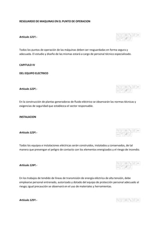 RESGUARDO DE MAQUINAS EN EL PUNTO DE OPERACION
Artículo 121º.-
Todos los puntos de operación de las máquinas deben ser resguardadas en forma segura y
adecuada. El estudio y diseño de las mismas estará a cargo de personal técnico especializado.
CAPITULO IV
DEL EQUIPO ELECTRICO
Artículo 122º.-
En la construcción de plantas generadoras de fluido eléctrico se observarán las normas técnicas y
exigencias de seguridad que establezca el sector responsable.
INSTALACION
Artículo 123º.-
Todos los equipos e instalaciones eléctricas serán construidos, instalados y conservados, de tal
manera que prevengan el peligro de contacto con los elementos energizados y el riesgo de incendio.
Artículo 124º.-
En los trabajos de tendido de líneas de transmisión de energía eléctrica de alta tensión, debe
emplearse personal entrenado, autorizado y dotado del equipo de protección personal adecuado al
riesgo; igual precaución se observará en el uso de materiales y herramientas.
Artículo 125º.-
 