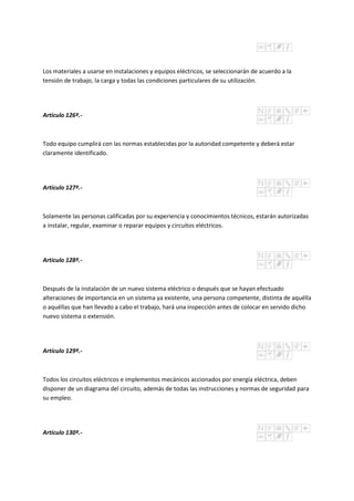Los materiales a usarse en instalaciones y equipos eléctricos, se seleccionarán de acuerdo a la
tensión de trabajo, la carga y todas las condiciones particulares de su utilización.
Artículo 126º.-
Todo equipo cumplirá con las normas establecidas por la autoridad competente y deberá estar
claramente identificado.
Artículo 127º.-
Solamente las personas calificadas por su experiencia y conocimientos técnicos, estarán autorizadas
a instalar, regular, examinar o reparar equipos y circuitos eléctricos.
Artículo 128º.-
Después de la instalación de un nuevo sistema eléctrico o después que se hayan efectuado
alteraciones de importancia en un sistema ya existente, una persona competente, distinta de aquélla
o aquéllas que han llevado a cabo el trabajo, hará una inspección antes de colocar en servido dicho
nuevo sistema o extensión.
Artículo 129º.-
Todos los circuitos eléctricos e implementos mecánicos accionados por energía eléctrica, deben
disponer de un diagrama del circuito, además de todas las instrucciones y normas de seguridad para
su empleo.
Artículo 130º.-
 