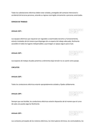Todas las subestaciones eléctricas deben estar aisladas, protegidas del contacto Intencional o
accidental de terceras personas, estando su ingreso restringido únicamente a personas autorizadas.
ESPACIO DE TRABAJO
Artículo 131º.-
Los equipos eléctricos que requieran ser regulados o examinados durante su funcionamiento,
estarán instalados de tal manera que dispongan de un espacio de trabajo adecuado, fácilmente
accesible en todos los lugares indispensables y que tengan un apoyo seguro para el pie.
Artículo 132º.-
Los espacios de trabajo situados próximos a elementos bajo tensión no se usarán como pasaje.
CIRCUITOS
Artículo 133º.-
Todos los conductores eléctricos estarán apropiadamente aislados y fijados sólidamente.
Artículo 134º.-
Siempre que sea factible, los conductores eléctricos estarán dispuestos de tal manera que el curso
de cada uno pueda seguirse fácilmente.
Artículo 135º.-
Los contactos principales de los motores eléctricos, los interruptores térmicos, los conmutadores, los
 