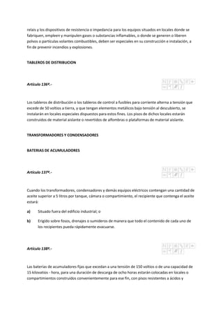 relais y los dispositivos de resistencia o impedancia para los equipos situados en locales donde se
fabriquen, empleen y manipulen gases o substancias inflamables, o donde se generen o liberen
polvos o partículas volantes combustibles, deben ser especiales en su construcción e instalación, a
fin de prevenir incendios y explosiones.
TABLEROS DE DISTRIBUCION
Artículo 136º.-
Los tableros de distribución o los tableros de control a fusibles para corriente alterna a tensión que
excede de 50 voltios a tierra, y que tengan elementos metálicos bajo tensión al descubierto, se
instalarán en locales especiales dispuestos para estos fines. Los pisos de dichos locales estarán
construidos de material aislante o revertidos de alfombras o plataformas de material aislante.
TRANSFORMADORES Y CONDENSADORES
BATERIAS DE ACUMULADORES
Artículo 137º.-
Cuando los transformadores, condensadores y demás equipos eléctricos contengan una cantidad de
aceite superior a 5 litros por tanque, cámara o compartimiento, el recipiente que contenga el aceite
estará:
a) Situado fuera del edificio industrial; o
b) Erigido sobre fosos, drenajes o sumideros de manera que todo el contenido de cada uno de
los recipientes pueda rápidamente evacuarse.
Artículo 138º.-
Las baterías de acumuladores fijas que excedan a una tensión de 150 voltios o de una capacidad de
15 kilovatios - hora, para una duración de descarga de ocho horas estarán colocadas en locales o
compartimientos construidos convenientemente para ese fin, con pisos resistentes a ácidos y
 