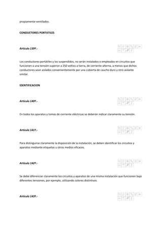 propiamente ventilados.
CONDUCTORES PORTATILES
Artículo 139º.-
Los conductores portátiles y los suspendidos, no serán instalados o empleados en circuitos que
funcionen a una tensión superior a 250 voltios a tierra, de corriente alterna, a menos que dichos
conductores sean aislados convenientemente por una cubierta de caucho duro y otro aislante
similar.
IDENTIFICACION
Artículo 140º.-
En todos los aparatos y tomas de corriente eléctricas se deberán indicar claramente su tensión.
Artículo 141º.-
Para distinguirse claramente la disposición de la instalación, se deben identificar los circuitos y
aparatos mediante etiquetas u otros medios eficaces.
Artículo 142º.-
Se debe diferenciar claramente los circuitos y aparatos de una misma instalación que funcionen bajo
diferentes tensiones, por ejemplo, utilizando colores distintivos.
Artículo 143º.-
 