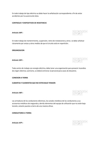 En todo trabajo de tipo eléctrico se debe hacer la señalización correspondiente a fin de evitar
accidentes por la ausencia de éstos.
CONTROLES Y DISPOSITIVOS DE RESISTENCIA
Artículo 144º.-
En todo trabajo de mantenimiento, suspensión, retiro de instalaciones y otros. se debe señalizar
claramente por avisos y otros medios de que el circuito está en repartición.
ORGANIZACION
Artículo 145º.-
Todo centro de trabajo con energía eléctrica, debe tener una organización para prevenir incendios
de origen eléctrico; asimismo, se deberá entrenar al personal para casos de desastres.
CONEXION A TIERRA
CUBIERTAS Y ELEMENTOS QUE NO ESTEN BAJO TENSION
Artículo 146º.-
Las armaduras de los conductores eléctricos, los canales metálicos de los conductores y sus
accesorios metálicos de resguardo y demás elementos del equipo de utilización que no estén bajo
tensión, estarán puestos a tierra de una manera eficaz.
CONDUCTORES A TIERRA
Artículo 147º.-
 