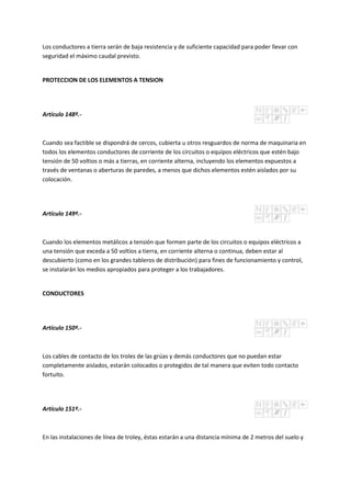 Los conductores a tierra serán de baja resistencia y de suficiente capacidad para poder llevar con
seguridad el máximo caudal previsto.
PROTECCION DE LOS ELEMENTOS A TENSION
Artículo 148º.-
Cuando sea factible se dispondrá de cercos, cubierta u otros resguardos de norma de maquinaria en
todos los elementos conductores de corriente de los circuitos o equipos eléctricos que estén bajo
tensión de 50 voltios o más a tierras, en corriente alterna, incluyendo los elementos expuestos a
través de ventanas o aberturas de paredes, a menos que dichos elementos estén aislados por su
colocación.
Artículo 149º.-
Cuando los elementos metálicos a tensión que formen parte de los circuitos o equipos eléctricos a
una tensión que exceda a 50 voltios a tierra, en corriente alterna o continua, deben estar al
descubierto (como en los grandes tableros de distribución) para fines de funcionamiento y control,
se instalarán los medios apropiados para proteger a los trabajadores.
CONDUCTORES
Artículo 150º.-
Los cables de contacto de los troles de las grúas y demás conductores que no puedan estar
completamente aislados, estarán colocados o protegidos de tal manera que eviten todo contacto
fortuito.
Artículo 151º.-
En las instalaciones de línea de troley, éstas estarán a una distancia mínima de 2 metros del suelo y
 
