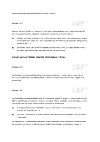 debidamente sujetas para impedir el contacto accidental.
Artículo 152º.-
Siempre que sea factible, los conductores eléctricos, exceptuando los mencionados en el párrafo
anterior, que funcionen a más de 50 voltios a tierra en corriente alterna, estarán:
a) Aislados por medio de cubiertas de caucho, amianto, papel u otro material apropiado para la
tensión particular empleada y para las condiciones atmosféricas prevalecientes (temperatura,
humedad, etc.) ; y
b) Encerrados en un cable blindado en conductos metálicos u otros, a fin de evitar deterioro o
perjuicios a los conductores, a sus aislamientos o a sus soportes.
FUSIBLES, INTERRUPTORES DE CIRCUITOS, CONMUTADORES Y OTROS
Artículo 153º.-
Los fusibles, interruptores de circuitos, conmutadores eléctricos y otros, estarán encerrados, a
menos que estén montados sobre cuadros de distribución accesibles únicamente a las personas
autorizadas.
Artículo 154º.-
Los fusibles para una capacidad nominal de corriente de más de 30 amperes en sistema de corriente
alterna o continua que funcionen a más de 110 voltios, estarán montados en un receptáculo y serán
controlados por uno o más conmutadores, instalados de manera que:
a) El receptáculo no pueda abrirse hasta que el conmutador o conmutadores estén en la
posición de "desconectado", y
b) La cubierta del receptáculo puede cerrarse antes de colocar el conmutador en la posición de
"conectado".
Sin embargo, no se requerirá el conmutador de enclavamiento cuando la construcción del fusible y
sus contactos sea tal, que ningún elemento metálico a tensión esté al descubierto cuando el
 