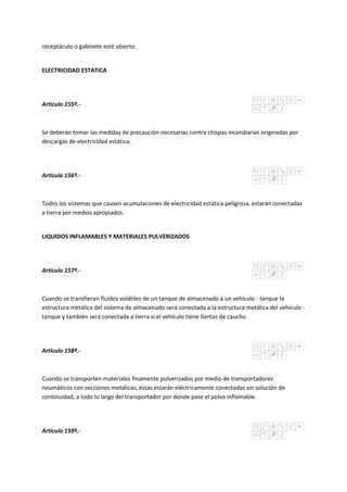 receptáculo o gabinete esté abierto.
ELECTRICIDAD ESTATICA
Artículo 155º.-
Se deberán tomar las medidas de precaución necesarias contra chispas incendiarias originadas por
descargas de electricidad estática.
Artículo 156º.-
Todos los sistemas que causen acumulaciones de electricidad estática peligrosa, estarán conectadas
a tierra por medios apropiados.
LIQUIDOS INFLAMABLES Y MATERIALES PULVERIZADOS
Artículo 157º.-
Cuando se transfieran fluidos volátiles de un tanque de almacenado a un vehículo - tanque la
estructura metálica del sistema de almacenado será conectada a la estructura metálica del vehículo -
tanque y también será conectada a tierra si el vehículo tiene llantas de caucho.
Artículo 158º.-
Cuando se transporten materiales finamente pulverizados por medio de transportadores
neumáticos con secciones metálicas, éstas estarán eléctricamente conectadas sin solución de
continuidad, a todo lo largo del transportador por donde pase el polvo inflamable.
Artículo 159º.-
 