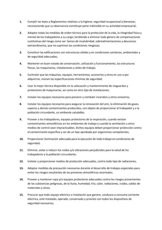 1. Cumplir las leyes y Reglamentos relativos a la higiene, seguridad ocupacional y bienestar;
reconociendo que su observancia constituye parte indivisible en su actividad empresarial;
2. Adoptar todas las medidas de orden técnico para la protección de la vida, la integridad física y
mental de los trabajadores a su cargo; tendiendo a eliminar todo género de compensaciones
sustitutivas del riesgo como ser: bonos de insalubridad, sobrealimentaciones y descansos
extraordinarios, que no supriman las condiciones riesgosas;
3. Constituir las edificaciones con estructuras sólidas y en condiciones sanitarias, ambientales y
de seguridad adecuadas;
4. Mantener en buen estado de conservación, utilización y funcionamiento, las estructuras
físicas, las maquinarias, instalaciones y útiles de trabajo;
5. Controlar que las máquinas, equipos, herramientas, accesorios y otros en uso o por
adquirirse, reúnan las especificaciones mínimas de seguridad;
6. Usar la mejor técnica disponible en la colocación y mantenimiento de resguardos y
protectores de maquinarias, así como en otro tipo de instalaciones;
7. Instalar los equipos necesarios para prevenir y combatir incendios y otros siniestros;
8. Instalar los equipos necesarios para asegurar la renovación del aire, la eliminación de gases,
vapores y demás contaminantes producidos, con objeto de proporcionar al trabajador y a la
población circundante, un ambiente saludable;
9. Proveer a los trabajadores, equipos protectores de la respiración, cuando existan
contaminantes atmosféricos en los ambientes de trabajo y cuando la ventilación u otros
medios de control sean impracticables. Dichos equipos deben proporcionar protección contra
el contaminante específico y ser de un tipo aprobado por organismos competentes;
10. Proporcionar iluminación adecuada para la ejecución de todo trabajo en condiciones de
seguridad;
11. Eliminar, aislar o reducir los ruidos y/o vibraciones perjudiciales para la salud de los
trabajadores y la población circundante;
12. Instalar y proporcionar medios de protección adecuados, contra todo tipo de radiaciones;
13. Adoptar medidas de precaución necesarias durante el desarrollo de trabajos especiales para
evitar los riesgos resultantes de las presiones atmosféricas anormales;
14. Proveer y mantener ropa y/o equipos protectores adecuados contra los riesgos provenientes
de las substancias peligrosas, de la lluvia, humedad, trío, calor, radiaciones, ruidos, caldos de
materiales y otros;
15. Procurar que todo equipo eléctrico o instalación que genere, conduzca o consuma corriente
eléctrica, esté instalado, operado, conservado y provisto con todos los dispositivos de
seguridad necesarios;
 