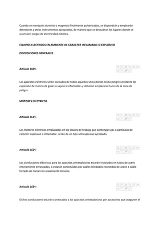 Cuando se manipule aluminio o magnesio finalmente pulverizados, se dispondrán y emplearán
detectores y otros instrumentos apropiados, de manera que se descubran los lugares donde se
acumulen cargas de electricidad estática.
EQUIPOS ELECTRICOS EN AMBIENTE DE CARACTER INFLAMABLE O EXPLOSIVO
DISPOSICIONES GENERALES
Artículo 160º.-
Los aparatos eléctricos serán excluidos de todos aquellos sitios donde exista peligro constante de
explosión de mezcla de gases o vapores inflamables y deberán emplazarse fuera de la zona de
peligro.
MOTORES ELECTRICOS
Artículo 161º.-
Los motores eléctricos emplazados en los locales de trabajo que contengan gas o partículas de
carácter explosivo o inflamable, serán de un tipo antiexplosivo aprobado.
Artículo 162º.-
Los conductores eléctricos para los aparatos antiexplosivos estarán instalados en tubos de acero
enteramente enroscados, o estarán constituidos por cables blindados revestidos de acero o cable
forrado de metal con aislamiento mineral.
Artículo 163º.-
Dichos conductores estarán conectados a los aparatos antiexplosivos por accesorios que aseguren el
 