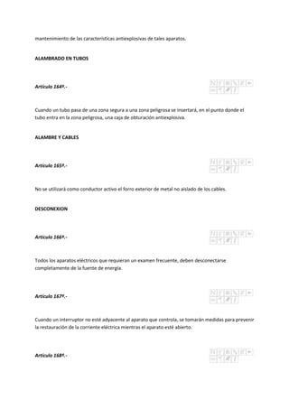 mantenimiento de las características antiexplosivas de tales aparatos.
ALAMBRADO EN TUBOS
Artículo 164º.-
Cuando un tubo pasa de una zona segura a una zona peligrosa se insertará, en el punto donde el
tubo entra en la zona peligrosa, una caja de obturación antiexplosiva.
ALAMBRE Y CABLES
Artículo 165º.-
No se utilizará como conductor activo el forro exterior de metal no aislado de los cables.
DESCONEXION
Artículo 166º.-
Todos los aparatos eléctricos que requieran un examen frecuente, deben desconectarse
completamente de la fuente de energía.
Artículo 167º.-
Cuando un interruptor no esté adyacente al aparato que controla, se tomarán medidas para prevenir
la restauración de la corriente eléctrica mientras el aparato esté abierto.
Artículo 168º.-
 