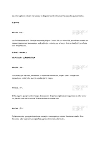 Los interruptores estarán marcados a fin de poderlos identificar con los aparatos que controlan.
FUSIBLES
Artículo 169º.-
Los fusibles se situarán fuera de la zona de peligro. Cuando ello sea imposible, estarán encerrados en
cajas antiexplosivas, las cuales no serán abiertas en tanto que la fuente de energía eléctrica no haya
sido desconectada.
EQUIPO ELECTRICO
INSPECCION - CONSERVACION
Artículo 170º.-
Todo el equipo eléctrico, incluyendo el equipo de iluminación, inspeccionará una persona
competente a intervalos que no excedan de 12 meses.
Artículo 171º.-
En los lugares que presenten riesgos de explosión de polvos orgánicos e inorgánicos se debe tomar
las precauciones necesarias de acuerdo a normas establecidas.
Artículo 172º.-
Toda reparación o mantenimiento de aparatos o equipos conectados a líneas energizadas debe
llevarse a cabo bajo normas específicas y procedimientos autorizados.
 