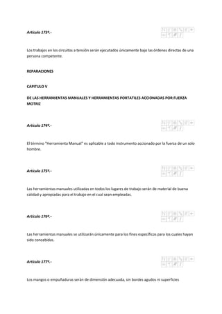 Artículo 173º.-
Los trabajos en los circuitos a tensión serán ejecutados únicamente bajo las órdenes directas de una
persona competente.
REPARACIONES
CAPITULO V
DE LAS HERRAMIENTAS MANUALES Y HERRAMIENTAS PORTATILES ACCIONADAS POR FUERZA
MOTRIZ
Artículo 174º.-
El término "Herramienta Manual" es aplicable a todo instrumento accionado por la fuerza de un solo
hombre.
Artículo 175º.-
Las herramientas manuales utilizadas en todos los lugares de trabajo serán de material de buena
calidad y apropiadas para el trabajo en el cual sean empleadas.
Artículo 176º.-
Las herramientas manuales se utilizarán únicamente para los fines específicos para los cuales hayan
sido concebidas.
Artículo 177º.-
Los mangos o empuñaduras serán de dimensión adecuada, sin bordes agudos ni superficies
 