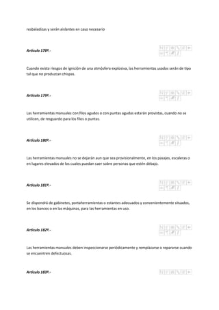 resbaladizas y serán aislantes en caso necesario
Artículo 178º.-
Cuando exista riesgos de ignición de una atmósfera explosiva, las herramientas usadas serán de tipo
tal que no produzcan chispas.
Artículo 179º.-
Las herramientas manuales con filos agudos o con puntas agudas estarán provistas, cuando no se
utilicen, de resguardo para los filos o puntas.
Artículo 180º.-
Las herramientas manuales no se dejarán aun que sea provisionalmente, en los pasajes, escaleras o
en lugares elevados de los cuales puedan caer sobre personas que estén debajo.
Artículo 181º.-
Se dispondrá de gabinetes, portaherramientas o estantes adecuados y convenientemente situados,
en los bancos o en las máquinas, para las herramientas en uso.
Artículo 182º.-
Las herramientas manuales deben inspeccionarse periódicamente y remplazarse o repararse cuando
se encuentren defectuosas.
Artículo 183º.-
 