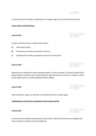 Los operarios serán instruidos y adiestrados en el empleo seguro de sus herramientas de mano.
GATAS PARA LEVANTAR PESOS
Artículo 184º.-
Cuando se levanten pesos con gatas, éstos estarán:
a) Sobre bases sólidas;
b) Propiamente centrados para levantar el peso; y
c) Colocados de tal modo que puedan accionarse sin obstrucción.
Artículo 185º.-
Después que los objetivos se hayan elevado por gatas a la altura deseada, se colocarán debajo de los
objetos bloques resistentes de un amplio factor de seguridad antes de comenzar a trabajar en ellos o
de que algún operario se coloque debajo de dichos objetos.
Artículo 186º.-
Antes de bajar las cargas, los operarios se cuidarán de situarse en lugar seguro.
HERRAMIENTAS PORTATILES ACCIONADAS POR FUERZA MOTRIZ
Artículo 187º.-
Las herramientas portátiles accionadas por fuerza motriz, estarán suficientemente protegidas para
evitar al operario contacto con partes peligrosas.
 