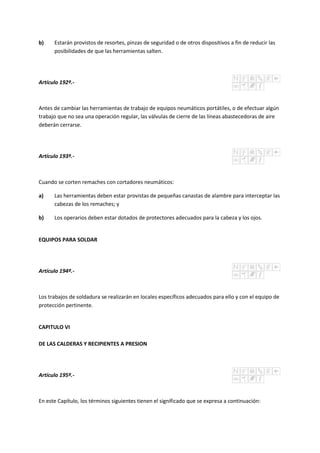 b) Estarán provistos de resortes, pinzas de seguridad o de otros dispositivos a fin de reducir las
posibilidades de que las herramientas salten.
Artículo 192º.-
Antes de cambiar las herramientas de trabajo de equipos neumáticos portátiles, o de efectuar algún
trabajo que no sea una operación regular, las válvulas de cierre de las líneas abastecedoras de aire
deberán cerrarse.
Artículo 193º.-
Cuando se corten remaches con cortadores neumáticos:
a) Las herramientas deben estar provistas de pequeñas canastas de alambre para interceptar las
cabezas de los remaches; y
b) Los operarios deben estar dotados de protectores adecuados para la cabeza y los ojos.
EQUIPOS PARA SOLDAR
Artículo 194º.-
Los trabajos de soldadura se realizarán en locales específicos adecuados para ello y con el equipo de
protección pertinente.
CAPITULO VI
DE LAS CALDERAS Y RECIPIENTES A PRESION
Artículo 195º.-
En este Capítulo, los términos siguientes tienen el significado que se expresa a continuación:
 