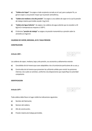 a) "Caldera de Vapor". Se asigna a todo recipiente cerrado en el cual, para cualquier fin, se
genera vapor a una presión mayor que la presión atmosférica;
b) "Caldera de mediana o de alta presión". Se asigna a una caldera de vapor en la cual la presión
de trabajo máxima permisible excede 1 kg./cm2;
c) "Caldera de Agua Caliente". Se asigna a las calderas de agua caliente que no exceden a 10
Kg/cm2 ni temperaturas mayores a 120º C.
d) El término "presión de trabajo" se asigna a la presión manométrica o presión sobre la
atmósfera en Kg/cm2.
CALDERAS DE VAPOR, MEDIANA, ALTA Y BAJA PRESION
CONSTRUCCION
Artículo 196º.-
Las calderas de vapor, mediana, baja y alta presión, sus accesorios y aditamentos estarán:
a) Concebidos de tal manera que sean adaptables a las circunstancias particulares de su uso; y
b) Construidas de tal manera que presenten las suficiente solidez para resistir las presiones
internas a las cuales se sometan, conforme a las disposiciones que especifique la autoridad
competente.
IDENTIFICACION
Artículo 197º.-
Toda caldera debe llevar en lugar visible las indicaciones siguientes:
a) Nombre del fabricante;
b) Número del caldero;
c) Año de construcción;
d) Presión máxima de trabajo permisible;
 