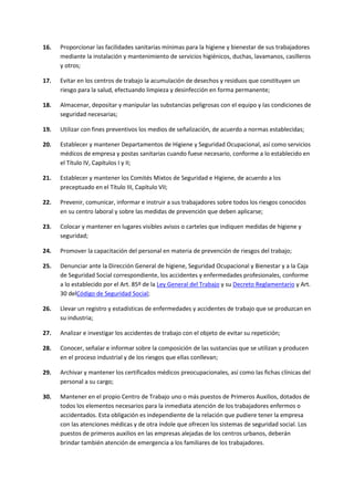 16. Proporcionar las facilidades sanitarias mínimas para la higiene y bienestar de sus trabajadores
mediante la instalación y mantenimiento de servicios higiénicos, duchas, lavamanos, casilleros
y otros;
17. Evitar en los centros de trabajo la acumulación de desechos y residuos que constituyen un
riesgo para la salud, efectuando limpieza y desinfección en forma permanente;
18. Almacenar, depositar y manipular las substancias peligrosas con el equipo y las condiciones de
seguridad necesarias;
19. Utilizar con fines preventivos los medios de señalización, de acuerdo a normas establecidas;
20. Establecer y mantener Departamentos de Higiene y Seguridad Ocupacional, así como servicios
médicos de empresa y postas sanitarias cuando fuese necesario, conforme a lo establecido en
el Título IV, Capítulos I y II;
21. Establecer y mantener los Comités Mixtos de Seguridad e Higiene, de acuerdo a los
preceptuado en el Título III, Capítulo VII;
22. Prevenir, comunicar, informar e instruir a sus trabajadores sobre todos los riesgos conocidos
en su centro laboral y sobre las medidas de prevención que deben aplicarse;
23. Colocar y mantener en lugares visibles avisos o carteles que indiquen medidas de higiene y
seguridad;
24. Promover la capacitación del personal en materia de prevención de riesgos del trabajo;
25. Denunciar ante la Dirección General de higiene, Seguridad Ocupacional y Bienestar y a la Caja
de Seguridad Social correspondiente, los accidentes y enfermedades profesionales, conforme
a lo establecido por el Art. 85º de la Ley General del Trabajo y su Decreto Reglamentario y Art.
30 delCódigo de Seguridad Social;
26. Llevar un registro y estadísticas de enfermedades y accidentes de trabajo que se produzcan en
su industria;
27. Analizar e investigar los accidentes de trabajo con el objeto de evitar su repetición;
28. Conocer, señalar e informar sobre la composición de las sustancias que se utilizan y producen
en el proceso industrial y de los riesgos que ellas conllevan;
29. Archivar y mantener los certificados médicos preocupacionales, así como las fichas clínicas del
personal a su cargo;
30. Mantener en el propio Centro de Trabajo uno o más puestos de Primeros Auxilios, dotados de
todos los elementos necesarios para la inmediata atención de los trabajadores enfermos o
accidentados. Esta obligación es independiente de la relación que pudiere tener la empresa
con las atenciones médicas y de otra índole que ofrecen los sistemas de seguridad social. Los
puestos de primeros auxilios en las empresas alejadas de los centros urbanos, deberán
brindar también atención de emergencia a los familiares de los trabajadores.
 