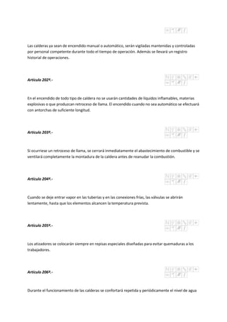 Las calderas ya sean de encendido manual o automático, serán vigiladas mantenidas y controladas
por personal competente durante todo el tiempo de operación. Además se llevará un registro
historial de operaciones.
Artículo 202º.-
En el encendido de todo tipo de caldera no se usarán cantidades de líquidos inflamables, materias
explosivas o que produzcan retroceso de llama. El encendido cuando no sea automático se efectuará
con antorchas de suficiente longitud.
Artículo 203º.-
Si ocurriese un retroceso de llama, se cerrará inmediatamente el abastecimiento de combustible y se
ventilará completamente la montadura de la caldera antes de reanudar la combustión.
Artículo 204º.-
Cuando se deje entrar vapor en las tuberías y en las conexiones frías, las válvulas se abrirán
lentamente, hasta que los elementos alcancen la temperatura prevista.
Artículo 205º.-
Los atizadores se colocarán siempre en repisas especiales diseñadas para evitar quemaduras a los
trabajadores.
Artículo 206º.-
Durante el funcionamiento de las calderas se confortará repetida y periódicamente el nivel de agua
 