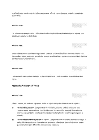 en el indicador, purgándose las columnas de agua, a fin de comprobar que todas las conexiones
estén libres.
Artículo 207º.-
Las válvulas de desagüe de las calderas se abrirán completamente cada veinticuatro horas y, si es
posible, en cada turno de trabajo.
Artículo 208º.-
En caso de ebullición violenta del agua en las calderas, la válvula se cerrará inmediatamente y se
detendrá en fuego, quedando retirada del servicio la caldera hasta que se comprueben y corrijan sus
condiciones de funcionamiento.
Artículo 209º.-
Una vez reducida la presión de vapor se dejarán enfriar las calderas durante un mínimo de ocho
horas.
RECIPIENTES A PRESION SIN FUEGO
Artículo 210º.-
En esta sección, los términos siguientes tienen el significado que a continuación se expresa:
a) "Recipiente a presión". Comprende todo recipiente, excepto caldera construida para
contener vapor, agua caliente, otro líquido, gas o aire a presión, obtenido de una fuente
externa, excluyendo las botellas o cilindros de metal empleados para transportar gases a
presión;
b) "Recipiente calentado a presión de vapor". Comprende todo recipiente hermético, vasijas o
pailas abiertas que tengan chaquetas, serpentines o tuberías de abastecimiento de vapor y
que se empleen para diferentes operaciones y procesos;
 