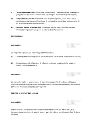 c) "Tanque de agua a presión". Comprende todo recipiente a presión empleado para calentar
agua por medio de vapor o para almacenar agua fría para dispensarla mediante presión;
d) "Tanque de aire a presión". Comprende todo recipiente a presión, usado como tanque
primario y secundario en un ciclo ordinario de compresión y que reciba el abastecimiento de
aire directamente desde los compresores;
e) El término "Tanque de Refrigeración" comprende todo recipiente a presión usado en
sistemas de refrigeración excluyendo las tuberías de dichos sistemas.
CONSTRUCCION
Artículo 211º.-
Los recipientes a presión, sus accesorios y aditamentos serán:
a) Concebidos de tal manera que sean convenientes a las circunstancias particulares de sus usos;
y
b) Construidos de modo tal que sean de suficiente resistencia para soportar las presiones
internas a que estén expuestos.
Artículo 212º.-
Los materiales usados en la construcción de los recipientes a presión deberán ser del tipo que
reduzca al mínimo el riesgo de merma debido a corrosión, erosión o electrólisis en las circunstancias
particulares del uso a que se dedique el recipiente.
REGISTRO DE RECIPIENTES A PRESION
Artículo 213º.-
Todo recipiente a presión se acompañará de un certificado expedido por el fabricante, que
demuestre las características de la construcción y la presión máxima permisible de trabajo de dicho
recipiente.
 