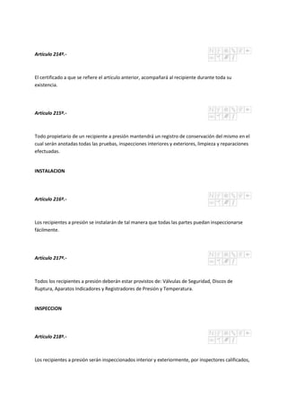 Artículo 214º.-
El certificado a que se refiere el artículo anterior, acompañará al recipiente durante toda su
existencia.
Artículo 215º.-
Todo propietario de un recipiente a presión mantendrá un registro de conservación del mismo en el
cual serán anotadas todas las pruebas, inspecciones interiores y exteriores, limpieza y reparaciones
efectuadas.
INSTALACION
Artículo 216º.-
Los recipientes a presión se instalarán de tal manera que todas las partes puedan inspeccionarse
fácilmente.
Artículo 217º.-
Todos los recipientes a presión deberán estar provistos de: Válvulas de Seguridad, Discos de
Ruptura, Aparatos Indicadores y Registradores de Presión y Temperatura.
INSPECCION
Artículo 218º.-
Los recipientes a presión serán inspeccionados interior y exteriormente, por inspectores calificados,
 