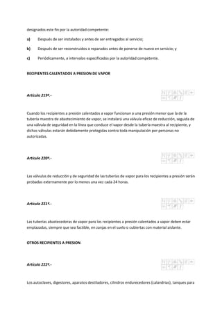 designados este fin por la autoridad competente:
a) Después de ser instalados y antes de ser entregados al servicio;
b) Después de ser reconstruidos o reparados antes de ponerse de nuevo en servicio; y
c) Periódicamente, a intervalos especificados por la autoridad competente.
RECIPIENTES CALENTADOS A PRESION DE VAPOR
Artículo 219º.-
Cuando los recipientes a presión calentados a vapor funcionan a una presión menor que la de la
tubería maestra de abastecimiento de vapor, se instalará una válvula eficaz de reducción, seguida de
una válvula de seguridad en la línea que conduce el vapor desde la tubería maestra al recipiente, y
dichas válvulas estarán debidamente protegidas contra toda manipulación por personas no
autorizadas.
Artículo 220º.-
Las válvulas de reducción y de seguridad de las tuberías de vapor para los recipientes a presión serán
probadas externamente por lo menos una vez cada 24 horas.
Artículo 221º.-
Las tuberías abastecedoras de vapor para los recipientes a presión calentados a vapor deben estar
emplazadas, siempre que sea factible, en zanjas en el suelo o cubiertas con material aislante.
OTROS RECIPIENTES A PRESION
Artículo 222º.-
Los autoclaves, digestores, aparatos destiladores, cilindros endurecedores (calandrias), tanques para
 