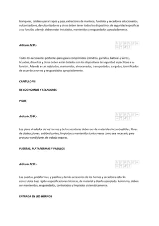 blanquear, calderas para trapos y paja, extractores de manteca, fundidos y secadores estacionarios,
vulcanizadores, devulcanizadores y otros deben tener todos los dispositivos de seguridad especificas
a su función, además deben estar instalados, mantenidos y resguardados apropiadamente.
Artículo 223º.-
Todos los recipientes portátiles para gases comprimidos (cilindros, garrafas, balones y otros),
licuados, disueltos y otros deben estar dotados con los dispositivos de seguridad específicos a su
función. Además estar instalados, mantenidos, almacenados, transportados, cargados, identificados
de acuerdo a norma y resguardados apropiadamente.
CAPITULO VII
DE LOS HORNOS Y SECADORES
PISOS
Artículo 224º.-
Los pisos alrededor de los hornos y de los secadores deben ser de materiales incombustibles, libres
de obstrucciones, antideslizantes, limpiados y mantenidos tantas veces como sea necesario para
procurar condiciones de trabajo seguras.
PUERTAS, PLATAFORMAS Y PASILLOS
Artículo 225º.-
Las puertas, plataformas, y pasillos y demás accesorios de los hornos y secadores estarán
construidos bajo rígidas especificaciones técnicas, de material y diseño apropiado. Asimismo, deben
ser mantenidos, resguardados, controlados y limpiados sistemáticamente.
ENTRADA EN LOS HORNOS
 